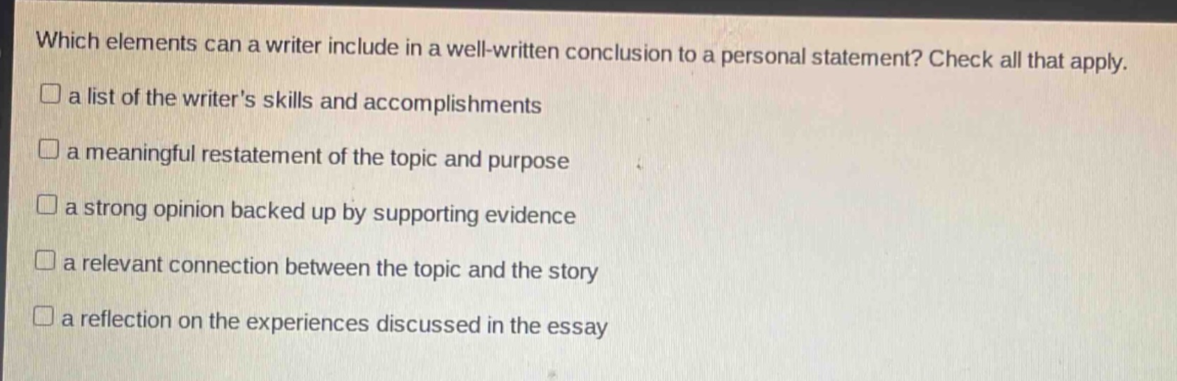 which elements can a writer include in a well - written conclusion to a personal statement? check all that apply.\n□ a list of the writers skills and accomplishments\n□ a meaningful restatement of the topic and purpose\n□ a strong opinion backed up by supporting evidence\n□ a relevant connection between the topic and the story\n□ a reflection on the experiences discussed in the essay