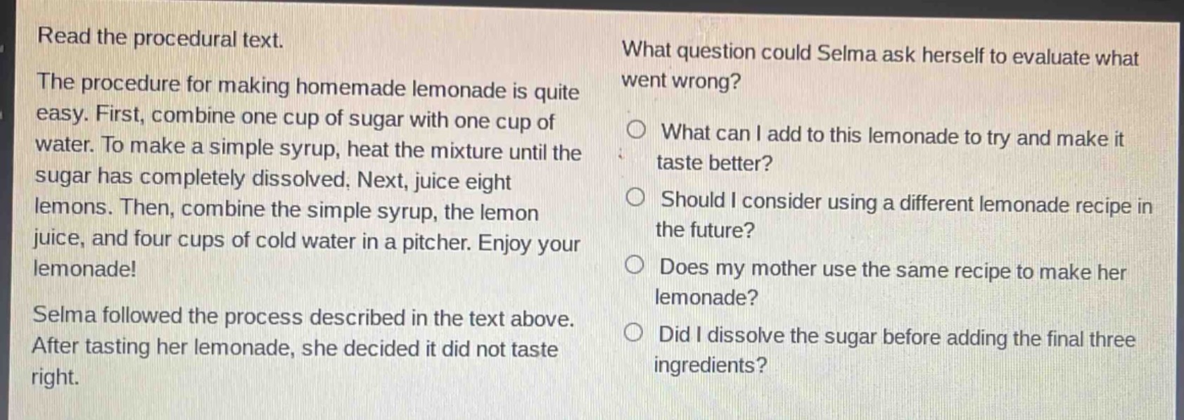 read the procedural text.\nthe procedure for making homemade lemonade is quite easy. first, combine one cup of sugar with one cup of water. to make a simple syrup, heat the mixture until the sugar has completely dissolved. next, juice eight lemons. then, combine the simple syrup, the lemon juice, and four cups of cold water in a pitcher. enjoy your lemonade!\nselma followed the process described in the text above. after tasting her lemonade, she decided it did not taste right.\nwhat question could selma ask herself to evaluate what went wrong?\nwhat can i add to this lemonade to try and make it taste better?\nshould i consider using a different lemonade recipe in the future?\ndoes my mother use the same recipe to make her lemonade?\ndid i dissolve the sugar before adding the final three ingredients?