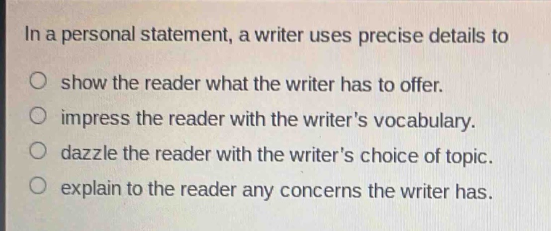 in a personal statement, a writer uses precise details to\n○ show the reader what the writer has to offer.\n○ impress the reader with the writers vocabulary.\n○ dazzle the reader with the writers choice of topic.\n○ explain to the reader any concerns the writer has.