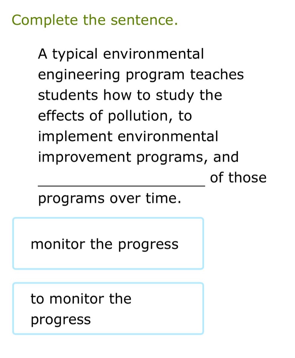 complete the sentence.\na typical environmental engineering program teaches students how to study the effects of pollution, to implement environmental improvement programs, and ______________ of those programs over time.\nmonitor the progress\nto monitor the progress
