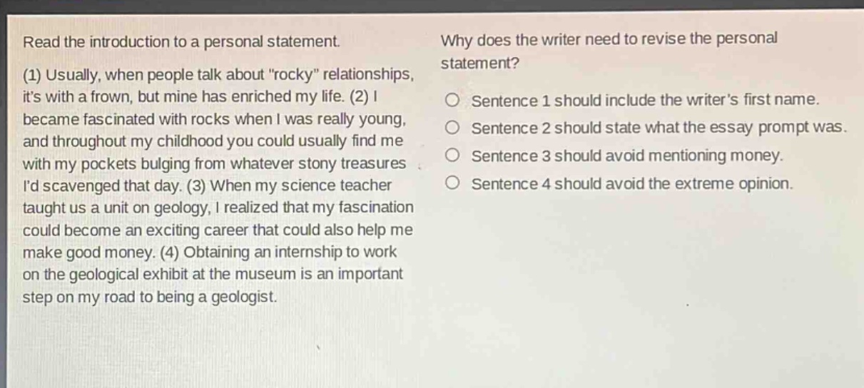read the introduction to a personal statement. (1) usually, when people talk about “rocky” relationships, it’s with a frown, but mine has enriched my life. (2) i became fascinated with rocks when i was really young, and throughout my childhood you could usually find me with my pockets bulging from whatever stony treasures i’d scavenged that day. (3) when my science teacher taught us a unit on geology, i realized that my fascination could become an exciting career that could also help me make good money. (4) obtaining an internship to work on the geological exhibit at the museum is an important step on my road to being a geologist. why does the writer need to revise the personal statement? sentence 1 should include the writer’s first name. sentence 2 should state what the essay prompt was. sentence 3 should avoid mentioning money. sentence 4 should avoid the extreme opinion.