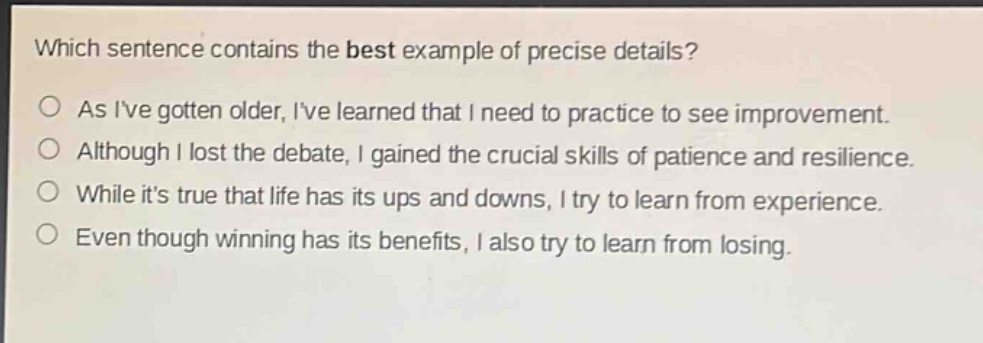 which sentence contains the best example of precise details?\nas ive gotten older, ive learned that i need to practice to see improvement.\nalthough i lost the debate, i gained the crucial skills of patience and resilience.\nwhile its true that life has its ups and downs, i try to learn from experience.\neven though winning has its benefits, i also try to learn from losing.