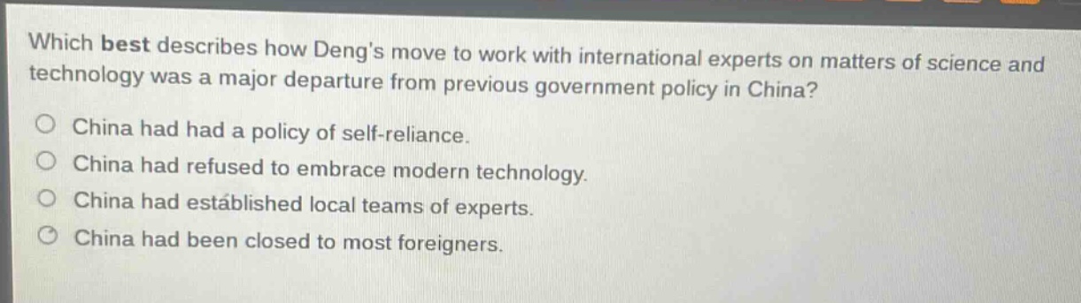 which best describes how dengs move to work with international experts on matters of science and technology was a major departure from previous government policy in china?\no china had had a policy of self - reliance.\no china had refused to embrace modern technology.\no china had established local teams of experts.\no china had been closed to most foreigners.