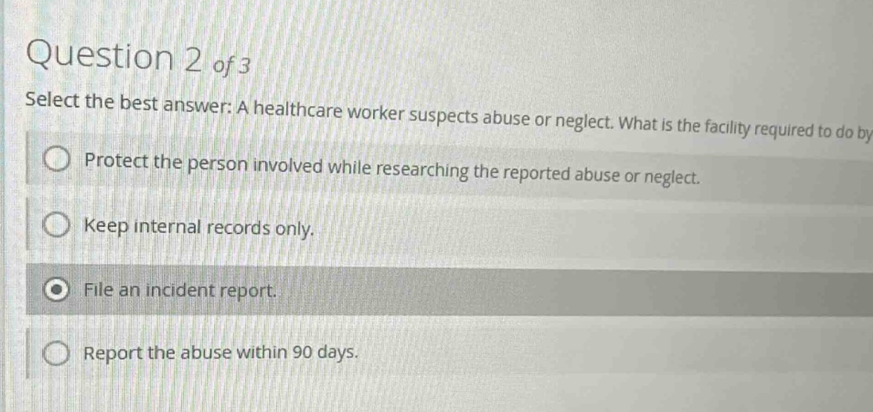 question 2 of 3 select the best answer: a healthcare worker suspects abuse or neglect. what is the facility required to do by protect the person involved while researching the reported abuse or neglect. keep internal records only. file an incident report. report the abuse within 90 days.