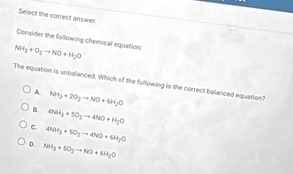 select the correct answer.\nconsider the following chemical equation:\nnh₃ + o₂ → no + h₂o\nthe equation is unbalanced. which of the following is the correct balanced equation?\n○ a. nh₃ + 2o₂ → no + 6h₂o\n○ b. 4nh₃ + 5o₂ → 4no + h₂o\n○ c. 4nh₃ + 5o₂ → 4no + 6h₂o\n○ d. nh₃ + 5o₂ → no + 6h₂o
