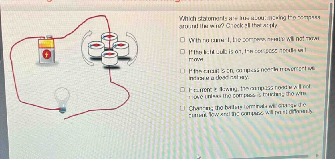 which statements are true about moving the compass around the wire? check all that apply. with no current, the compass needle will not move. if the light bulb is on, the compass needle will move. if the circuit is on, compass needle movement will indicate a dead battery. if current is flowing, the compass needle will not move unless the compass is touching the wire. changing the battery terminals will change the current flow and the compass will point differently.