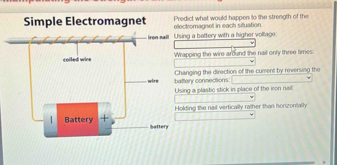 simple electromagnet\npredict what would happen to the strength of the electromagnet in each situation.\nusing a battery with a higher voltage:\nwrapping the wire around the nail only three times:\nchanging the direction of the current by reversing the battery connections:\nusing a plastic stick in place of the iron nail:\nholding the nail vertically rather than horizontally:\niron nail\ncoiled wire\nwire\nbattery