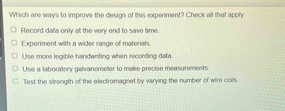 which are ways to improve the design of this experiment? check all that apply. record data only at the very end to save time. experiment with a wider range of materials. use more legible handwriting when recording data. use a laboratory galvanometer to make precise measurements. test the strength of the electromagnet by varying the number of wire coils.