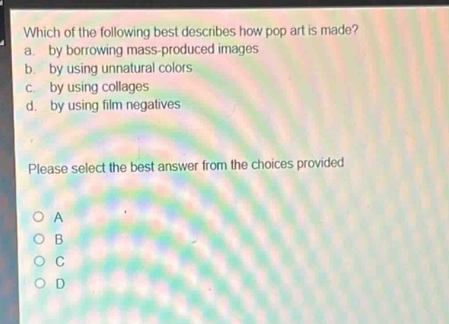 which of the following best describes how pop art is made?\na. by borrowing mass - produced images\nb. by using unnatural colors\nc. by using collages\nd. by using film negatives\nplease select the best answer from the choices provided\no a\no b\no c\no d