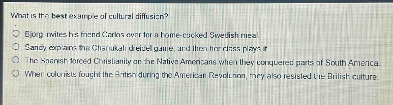 what is the best example of cultural diffusion?\n○ bjorg invites his friend carlos over for a home - cooked swedish meal.\n○ sandy explains the chanukah dreidel game, and then her class plays it.\n○ the spanish forced christianity on the native americans when they conquered parts of south america.\n○ when colonists fought the british during the american revolution, they also resisted the british culture.