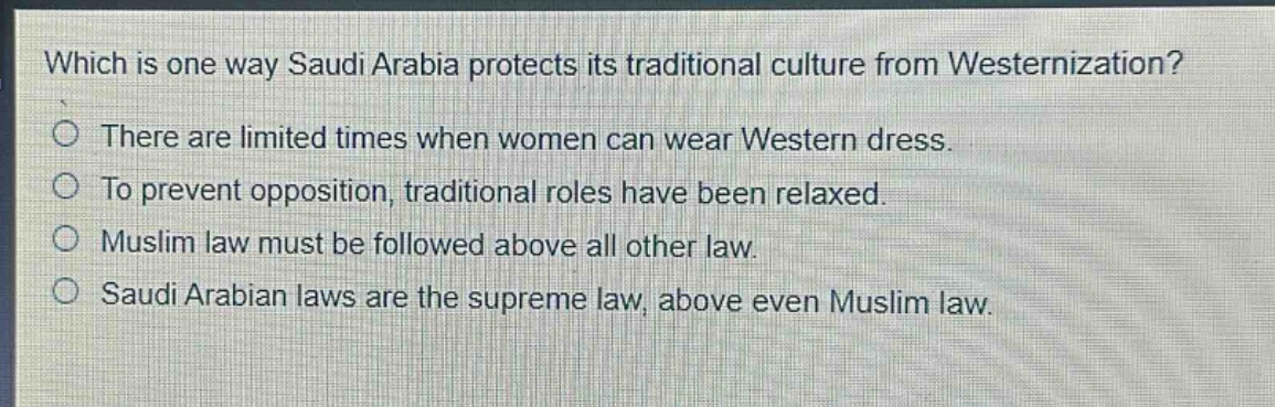 which is one way saudi arabia protects its traditional culture from westernization?\nthere are limited times when women can wear western dress.\nto prevent opposition, traditional roles have been relaxed.\nmuslim law must be followed above all other law.\nsaudi arabian laws are the supreme law, above even muslim law.
