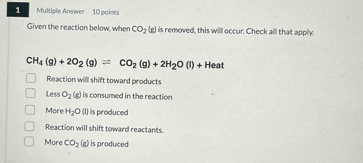 1 multiple answer 10 points given the reaction below, when co₂ (g) is removed, this will occur. check all that apply. ch₄ (g) + 2o₂ (g) ⇌ co₂ (g) + 2h₂o (l) + heat reaction will shift toward products less o₂ (g) is consumed in the reaction more h₂o (l) is produced reaction will shift toward reactants. more co₂ (g) is produced