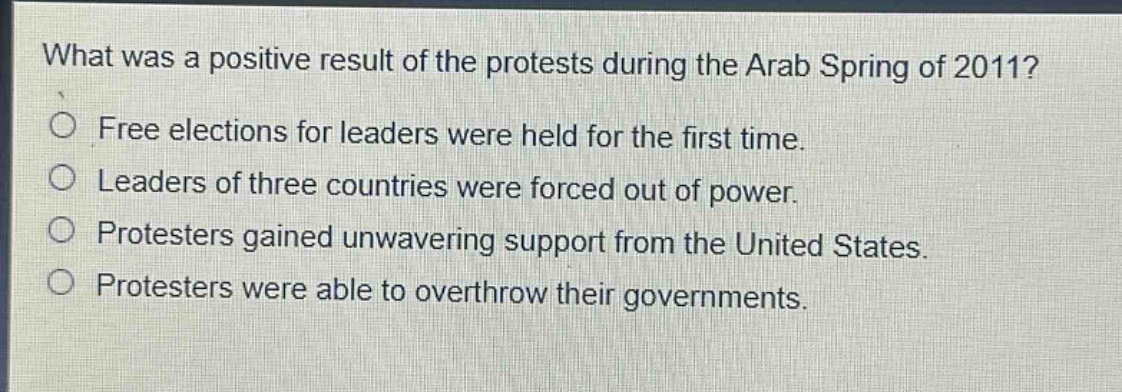 what was a positive result of the protests during the arab spring of 2011?\nfree elections for leaders were held for the first time.\nleaders of three countries were forced out of power.\nprotesters gained unwavering support from the united states.\nprotesters were able to overthrow their governments.