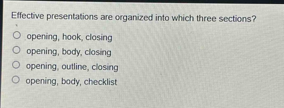 effective presentations are organized into which three sections?\nopening, hook, closing\nopening, body, closing\nopening, outline, closing\nopening, body, checklist