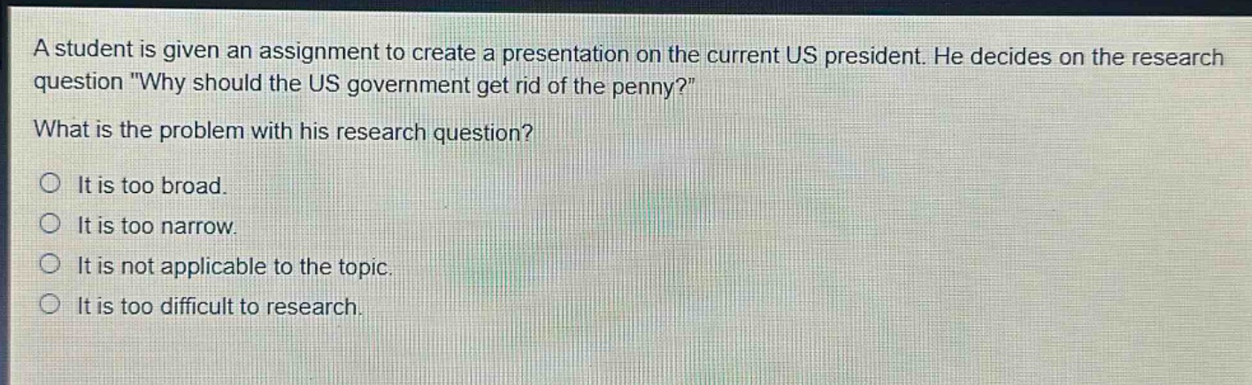 a student is given an assignment to create a presentation on the current us president. he decides on the research question \why should the us government get rid of the penny?\ what is the problem with his research question? it is too broad. it is too narrow. it is not applicable to the topic. it is too difficult to research.