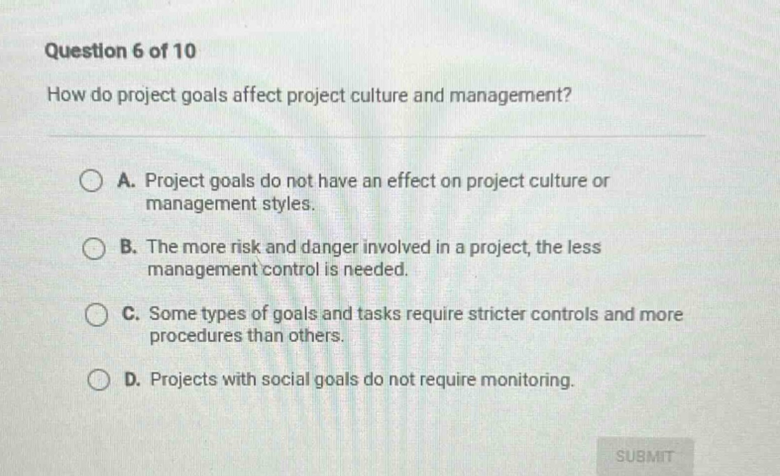 question 6 of 10\nhow do project goals affect project culture and management?\na. project goals do not have an effect on project culture or management styles.\nb. the more risk and danger involved in a project, the less management control is needed.\nc. some types of goals and tasks require stricter controls and more procedures than others.\nd. projects with social goals do not require monitoring.