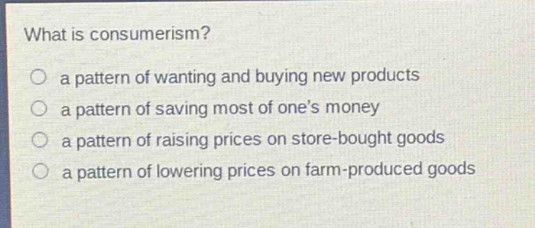 what is consumerism?\n○ a pattern of wanting and buying new products\n○ a pattern of saving most of ones money\n○ a pattern of raising prices on store - bought goods\n○ a pattern of lowering prices on farm - produced goods