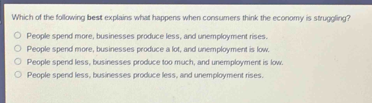 which of the following best explains what happens when consumers think the economy is struggling?\no people spend more, businesses produce less, and unemployment rises.\no people spend more, businesses produce a lot, and unemployment is low.\no people spend less, businesses produce too much, and unemployment is low.\no people spend less, businesses produce less, and unemployment rises.
