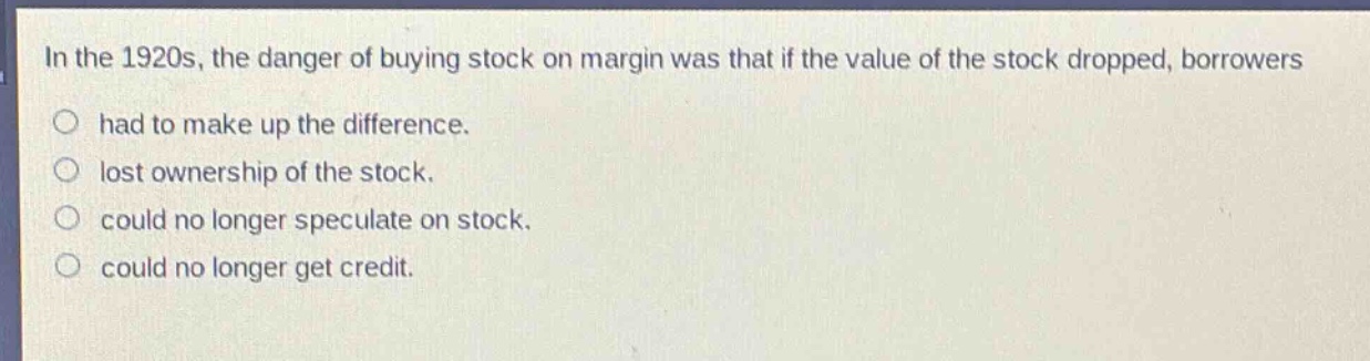 in the 1920s, the danger of buying stock on margin was that if the value of the stock dropped, borrowers had to make up the difference. lost ownership of the stock. could no longer speculate on stock. could no longer get credit.