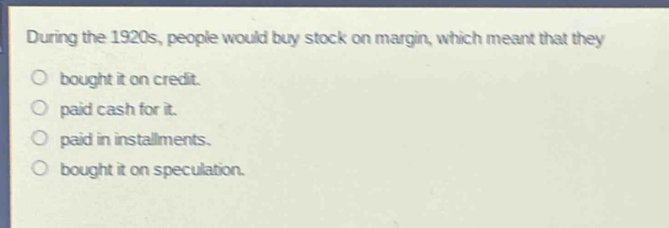 during the 1920s, people would buy stock on margin, which meant that they\nbought it on credit.\npaid cash for it.\npaid in installments.\nbought it on speculation.
