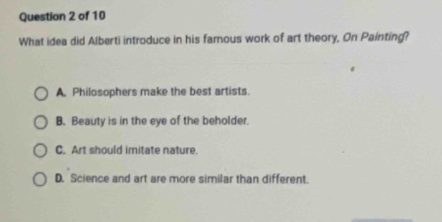 question 2 of 10\nwhat idea did alberti introduce in his famous work of art theory, on painting?\na. philosophers make the best artists.\nb. beauty is in the eye of the beholder.\nc. art should imitate nature.\nd. science and art are more similar than different.