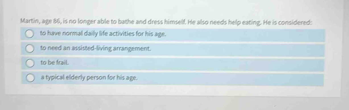 martin, age 86, is no longer able to bathe and dress himself. he also needs help eating. he is considered: to have normal daily life activities for his age. to need an assisted - living arrangement. to be frail. a typical elderly person for his age.