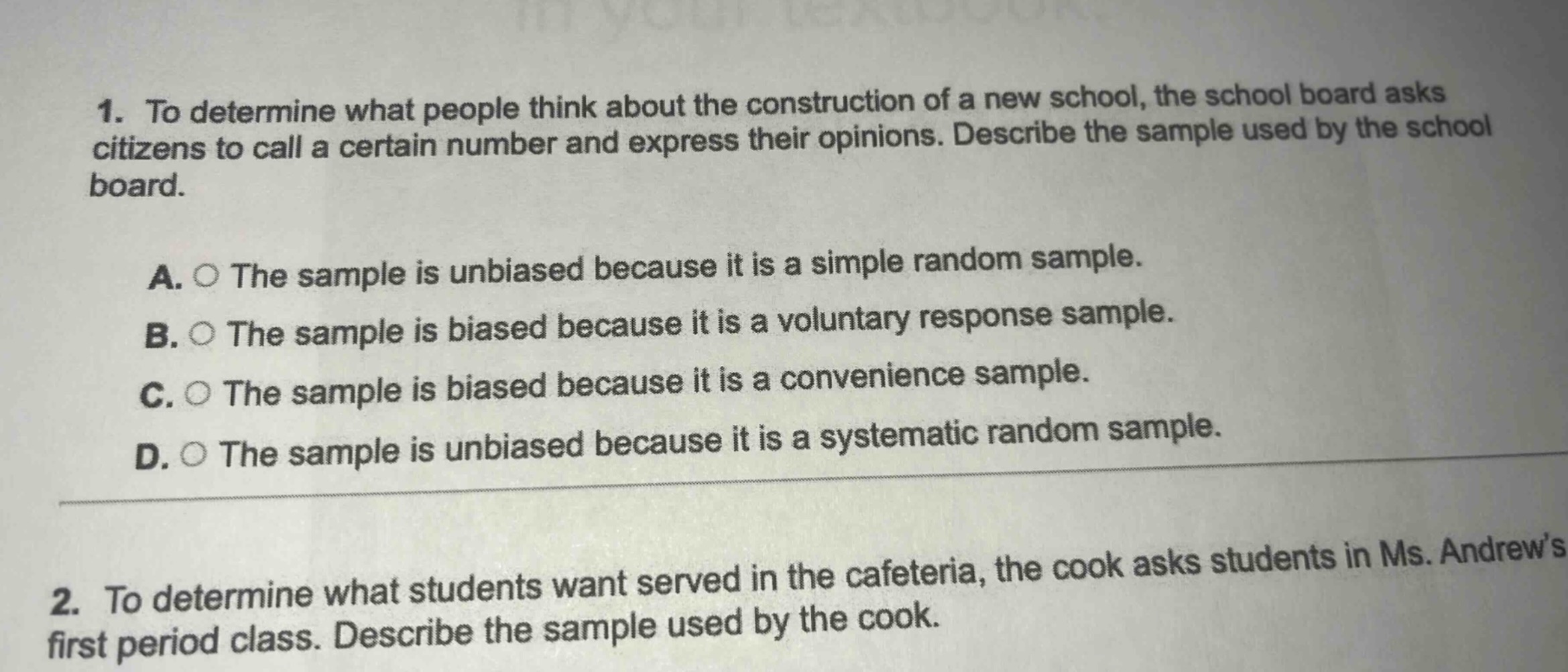 1. to determine what people think about the construction of a new school, the school board asks citizens to call a certain number and express their opinions. describe the sample used by the school board.\na. the sample is unbiased because it is a simple random sample.\nb. the sample is biased because it is a voluntary response sample.\nc. the sample is biased because it is a convenience sample.\nd. the sample is unbiased because it is a systematic random sample.\n2. to determine what students want served in the cafeteria, the cook asks students in ms. andrew’s first period class. describe the sample used by the cook.
