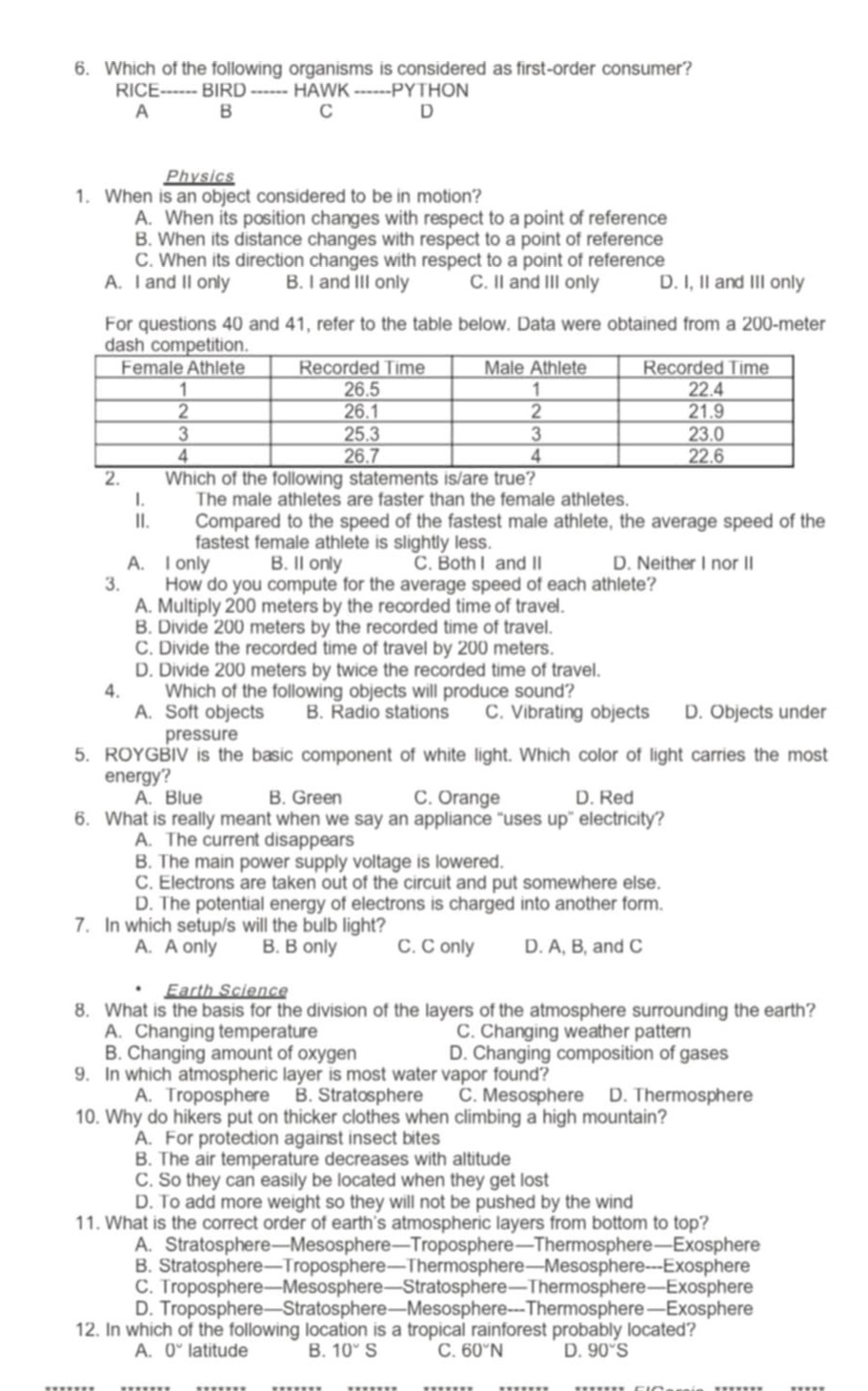 6. which of the following organisms is considered as first - order consumer? rice----- bird ----- hawk ----- python a b c d\n\nphysics\n1. when is an object considered to be in motion? a. when its position changes with respect to a point of reference b. when its distance changes with respect to a point of reference c. when its direction changes with respect to a point of reference a. i and ii only b. i and iii only c. ii and iii only d. i, ii and iii only\nfor questions 40 and 41, refer to the table below. data were obtained from a 200 - meter dash competition.\n| female athlete | recorded time | male athlete | recorded time |\n| ---- | ---- | ---- | ---- |\n| 1 | 26.5 | 1 | 22.4 |\n| 2 | 26.1 | 2 | 21.9 |\n| 3 | 25.3 | 3 | 23.0 |\n| 4 | 26.7 | 4 | 22.6 |\n2. which of the following statements is/are true? i. the male athletes are faster than the female athletes. ii. compared to the speed of the fastest male athlete, the average speed of the fastest female athlete is slightly less. a. i only b. ii only c. both i and ii d. neither i nor ii\n3. how do you compute for the average speed of each athlete? a. multiply 200 meters by the recorded time of travel. b. divide 200 meters by the recorded time of travel. c. divide the recorded time of travel by 200 meters. d. divide 200 meters by twice the recorded time of travel.\n4. which of the following objects will produce sound? a. soft objects b. radio stations c. vibrating objects d. objects under pressure\n5. roygbiv is the basic component of white light. which color of light carries the most energy? a. blue b. green c. orange d. red\n6. what is really meant when we say an appliance “uses up” electricity? a. the current disappears b. the main power supply voltage is lowered. c. electrons are taken out of the circuit and put somewhere else. d. the potential energy of electrons is charged into another form.\n7. in which setup/s will the bulb light? a. a only b. b only c. c only d. a, b, and c\n\nearth science\n8. what is the basis for the division of the layers of the atmosphere surrounding the earth? a. changing temperature c. changing weather pattern b. changing amount of oxygen d. changing composition of gases\n9. in which atmospheric layer is most water vapor found? a. troposphere b. stratosphere c. mesosphere d. thermosphere\n10. why do hikers put on thicker clothes when climbing a high mountain? a. for protection against insect bites b. the air temperature decreases with altitude c. so they can easily be located when they get lost d. to add more weight so they will not be pushed by the wind\n11. what is the correct order of earth’s atmospheric layers from bottom to top? a. stratosphere—mesosphere—troposphere—thermosphere—exosphere b. stratosphere—troposphere—thermosphere—mesosphere--exosphere c. troposphere—mesosphere—stratosphere—thermosphere—exosphere d. troposphere—stratosphere—mesosphere--thermosphere—exosphere\n12. in which of the following location is a tropical rainforest probably located? a. 0° latitude b. 10° s c. 60°n d. 90°s