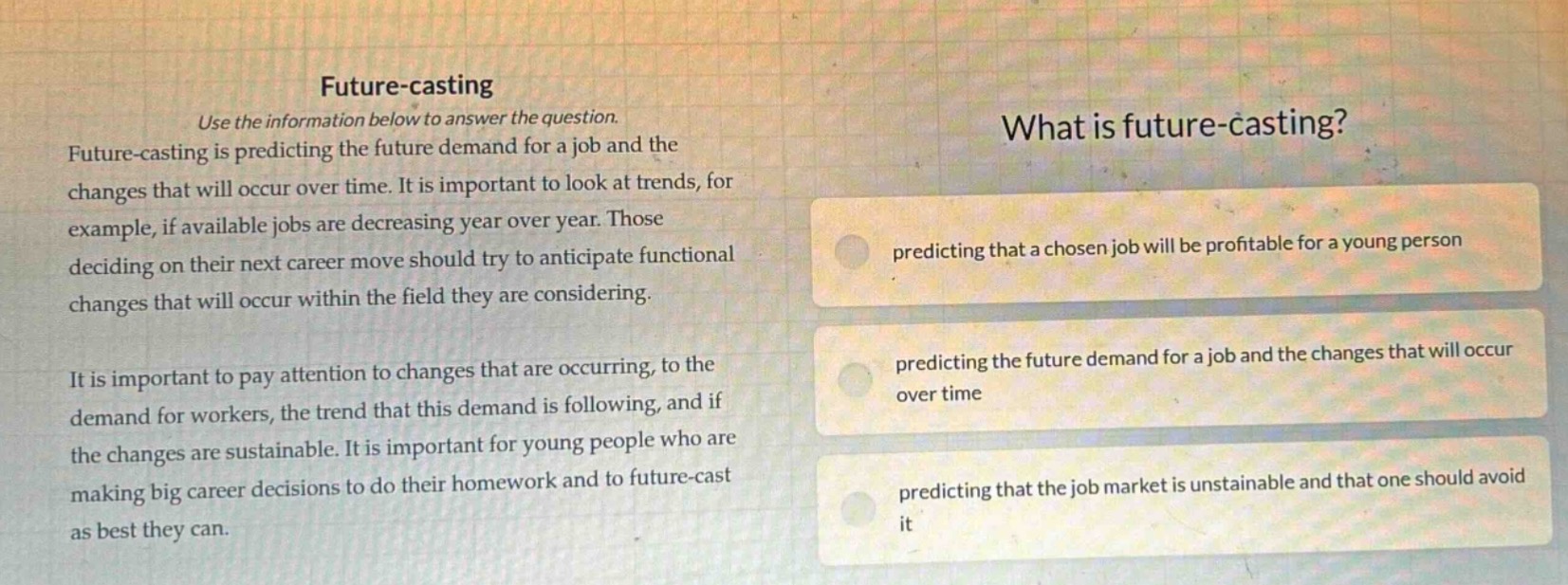 future - casting\nuse the information below to answer the question.\nfuture - casting is predicting the future demand for a job and the changes that will occur over time. it is important to look at trends, for example, if available jobs are decreasing year over year. those deciding on their next career move should try to anticipate functional changes that will occur within the field they are considering.\nit is important to pay attention to changes that are occurring, to the demand for workers, the trend that this demand is following, and if the changes are sustainable. it is important for young people who are making big career decisions to do their homework and to future - cast as best they can.\nwhat is future - casting?\npredicting that a chosen job will be profitable for a young person\npredicting the future demand for a job and the changes that will occur over time\npredicting that the job market is unsustainable and that one should avoid it