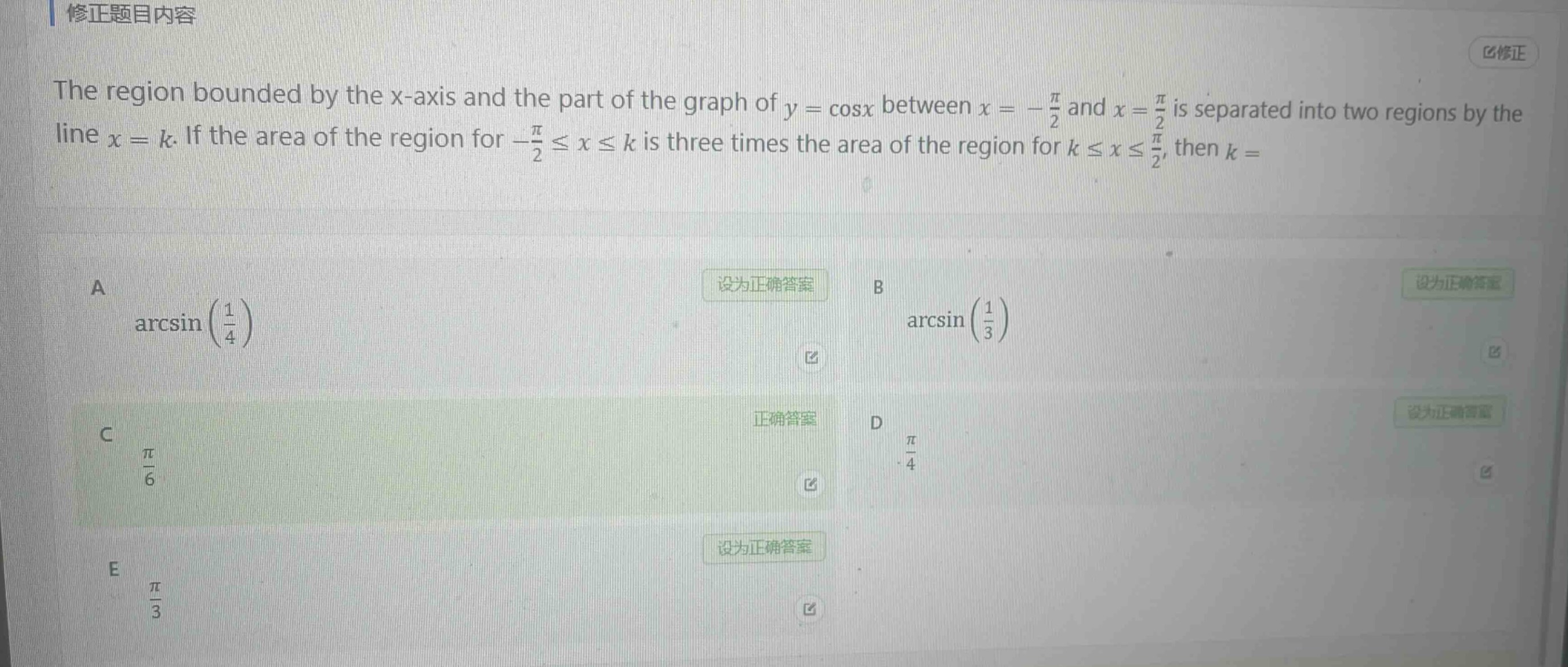 the region bounded by the x - axis and the part of the graph of (y = cos x) between (x=-\frac{pi}{2}) and (x = \frac{pi}{2}) is separated into two regions by the line (x = k). if the area of the region for (-\frac{pi}{2}leq xleq k) is three times the area of the region for (kleq xleq\frac{pi}{2}), then (k=) \na (arcsin(\frac{1}{4})) \nb (arcsin(\frac{1}{3})) \nc (\frac{pi}{6}) \nd (\frac{pi}{4}) \ne (\frac{pi}{3})