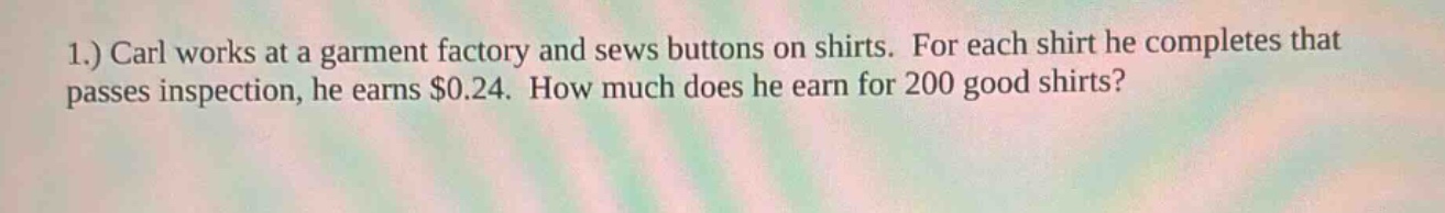 1.) carl works at a garment factory and sews buttons on shirts. for each shirt he completes that passes inspection, he earns $0.24. how much does he earn for 200 good shirts?