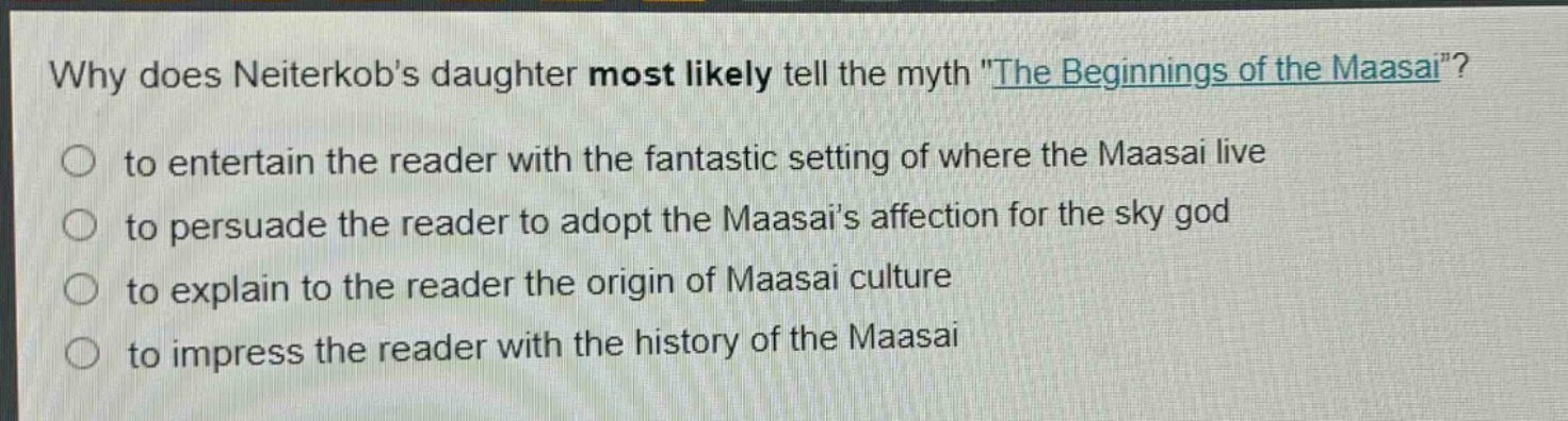 why does neiterkobs daughter most likely tell the myth \the beginnings of the maasai\?\n to entertain the reader with the fantastic setting of where the maasai live\n to persuade the reader to adopt the maasais affection for the sky god\n to explain to the reader the origin of maasai culture\n to impress the reader with the history of the maasai