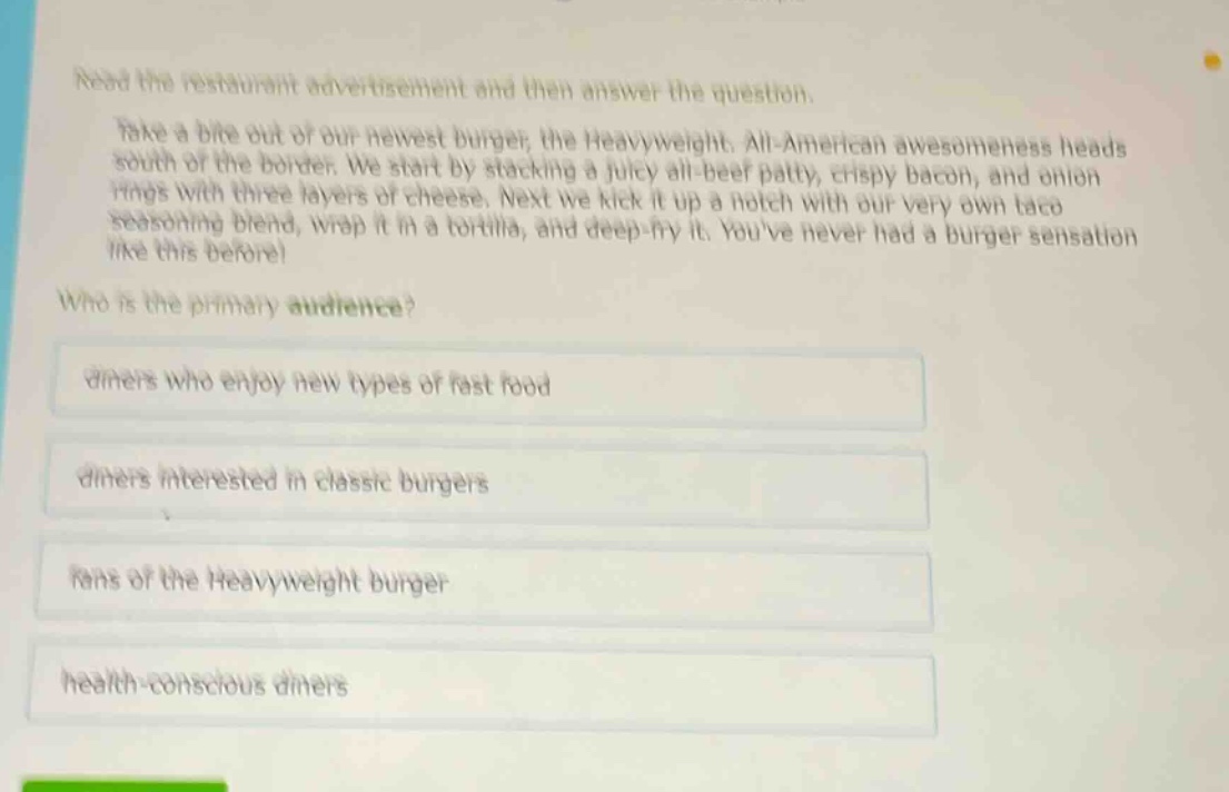 read the restaurant advertisement and then answer the question. take a bite out of our newest burger, the heavyweight. all - american awesomeness heads south of the border. we start by stacking a juicy all - beef patty, crispy bacon, and onion rings with three layers of cheese. next we kick it up a notch with our very own taco seasoning blend, wrap it in a tortilla, and deep - fry it. youve never had a burger sensation like this before! who is the primary audience? diners who enjoy new types of fast food diners interested in classic burgers fans of the heavyweight burger health - conscious diners