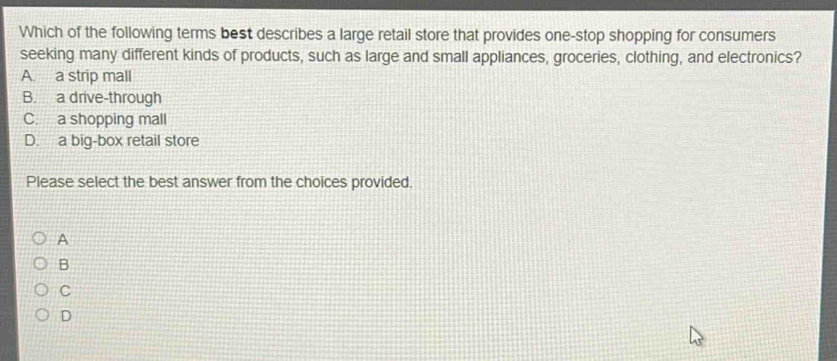 which of the following terms best describes a large retail store that provides one - stop shopping for consumers seeking many different kinds of products, such as large and small appliances, groceries, clothing, and electronics? a. a strip mall b. a drive - through c. a shopping mall d. a big - box retail store please select the best answer from the choices provided.