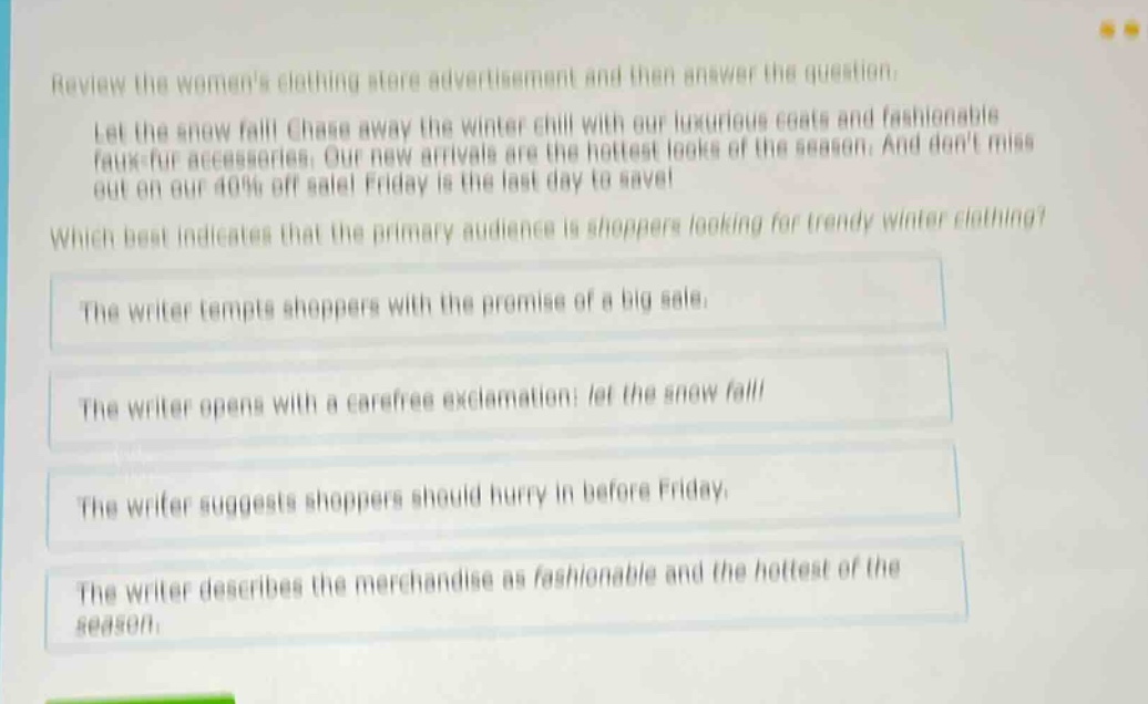 review the womens clothing store advertisement and then answer the question. let the snow fall! chase away the winter chill with our luxurious coats and fashionable faux - fur accessories. our new arrivals are the hottest looks of the season. and dont miss out on our 40% off sale! friday is the last day to save! which best indicates that the primary audience is shoppers looking for trendy winter clothing? the writer tempts shoppers with the promise of a big sale. the writer opens with a carefree exclamation: let the snow fall! the writer suggests shoppers should hurry in before friday. the writer describes the merchandise as fashionable and the hottest of the season.