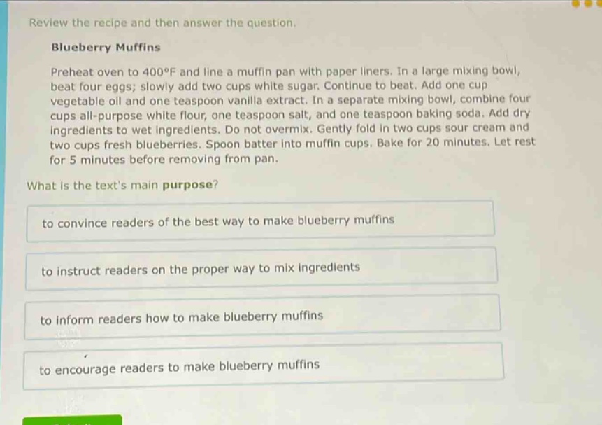 review the recipe and then answer the question.\nblueberry muffins\npreheat oven to 400°f and line a muffin pan with paper liners. in a large mixing bowl, beat four eggs; slowly add two cups white sugar. continue to beat. add one cup vegetable oil and one teaspoon vanilla extract. in a separate mixing bowl, combine four cups all - purpose white flour, one teaspoon salt, and one teaspoon baking soda. add dry ingredients to wet ingredients. do not overmix. gently fold in two cups sour cream and two cups fresh blueberries. spoon batter into muffin cups. bake for 20 minutes. let rest for 5 minutes before removing from pan.\nwhat is the texts main purpose?\nto convince readers of the best way to make blueberry muffins\nto instruct readers on the proper way to mix ingredients\nto inform readers how to make blueberry muffins\nto encourage readers to make blueberry muffins