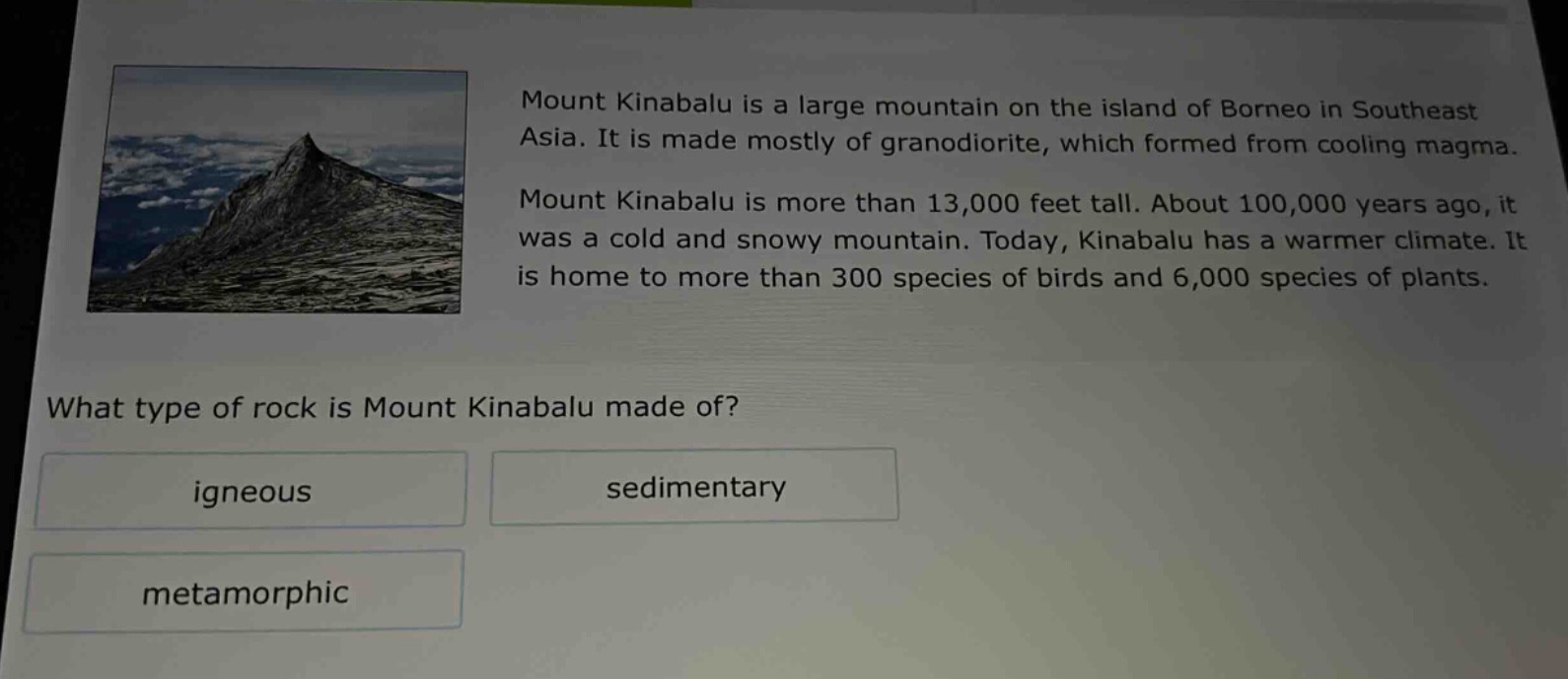 mount kinabalu is a large mountain on the island of borneo in southeast asia. it is made mostly of granodiorite, which formed from cooling magma. mount kinabalu is more than 13,000 feet tall. about 100,000 years ago, it was a cold and snowy mountain. today, kinabalu has a warmer climate. it is home to more than 300 species of birds and 6,000 species of plants. what type of rock is mount kinabalu made of? igneous sedimentary metamorphic