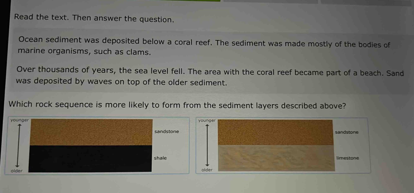 read the text. then answer the question. ocean sediment was deposited below a coral reef. the sediment was made mostly of the bodies of marine organisms, such as clams. over thousands of years, the sea level fell. the area with the coral reef became part of a beach. sand was deposited by waves on top of the older sediment. which rock sequence is more likely to form from the sediment layers described above?