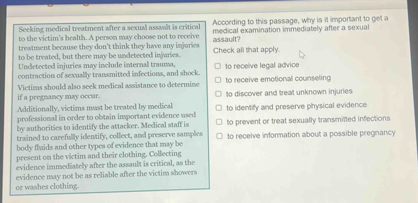 seeking medical treatment after a sexual assault is critical to the victims health. a person may choose not to receive treatment because they dont think they have any injuries to be treated, but there may be undetected injuries. undetected injuries may include internal trauma, contraction of sexually transmitted infections, and shock. victims should also seek medical assistance to determine if a pregnancy may occur. additionally, victims must be treated by medical professional in order to obtain important evidence used by authorities to identify the attacker. medical staff is trained to carefully identify, collect, and preserve samples body fluids and other types of evidence that may be present on the victim and their clothing. collecting evidence immediately after the assault is critical, as the evidence may not be as reliable after the victim showers or washes clothing. according to this passage, why is it important to get a medical examination immediately after a sexual assault? check all that apply. to receive legal advice to receive emotional counseling to discover and treat unknown injuries to identify and preserve physical evidence to prevent or treat sexually transmitted infections to receive information about a possible pregnancy