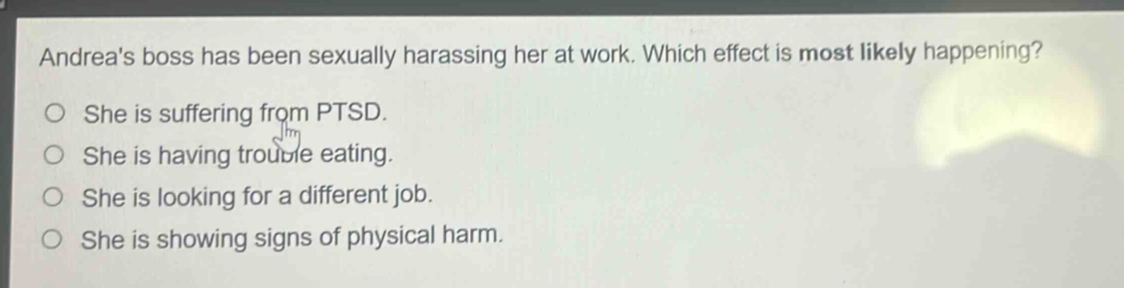 andreas boss has been sexually harassing her at work. which effect is most likely happening?\nshe is suffering from ptsd.\nshe is having trouble eating.\nshe is looking for a different job.\nshe is showing signs of physical harm.