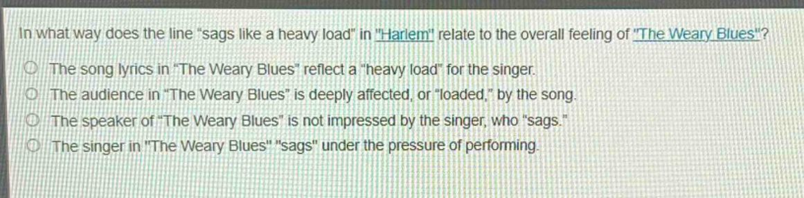 in what way does the line \sags like a heavy load\ in \harlem\ relate to the overall feeling of \the weary blues\?\nthe song lyrics in \the weary blues\ reflect a \heavy load\ for the singer.\nthe audience in \the weary blues\ is deeply affected, or \loaded,\ by the song.\nthe speaker of \the weary blues\ is not impressed by the singer, who \sags.\\nthe singer in \the weary blues\ \sags\ under the pressure of performing.