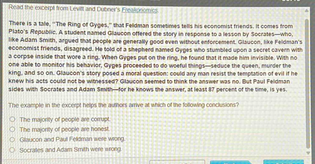 read the excerpt from levitt and dubner’s freakonomics. there is a tale, “the ring of gyges,” that feldman sometimes tells his economist friends. it comes from plato’s republic. a student named glaucon offered the story in response to a lesson by socrates—who, like adam smith, argued that people are generally good even without enforcement. glaucon, like feldman’s economist friends, disagreed. he told of a shepherd named gyges who stumbled upon a secret cavern with a corpse inside that wore a ring. when gyges put on the ring, he found that it made him invisible. with no one able to monitor his behavior, gyges proceeded to do woeful things—seduce the queen, murder the king, and so on. glaucon’s story posed a moral question: could any man resist the temptation of evil if he knew his acts could not be witnessed? glaucon seemed to think the answer was no. but paul feldman sides with socrates and adam smith—for he knows the answer, at least 87 percent of the time, is yes. the example in the excerpt helps the authors arrive at which of the following conclusions? the majority of people are corrupt. the majority of people are honest. glaucon and paul feldman were wrong. socrates and adam smith were wrong.