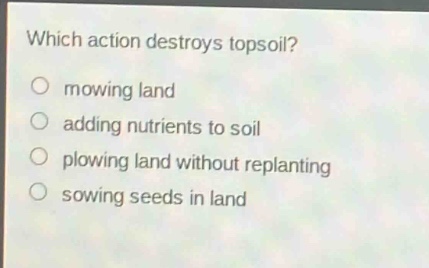 which action destroys topsoil?\n○ mowing land\n○ adding nutrients to soil\n○ plowing land without replanting\n○ sowing seeds in land