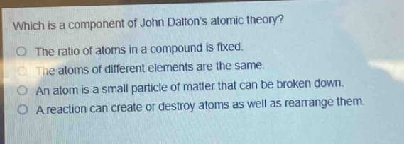 which is a component of john daltons atomic theory?\no the ratio of atoms in a compound is fixed.\no the atoms of different elements are the same.\no an atom is a small particle of matter that can be broken down.\no a reaction can create or destroy atoms as well as rearrange them.