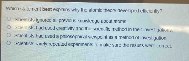 which statement best explains why the atomic theory developed efficiently?\nscientists ignored all previous knowledge about atoms.\nscientists had used creativity and the scientific method in their investigations.\nscientists had used a philosophical viewpoint as a method of investigation.\nscientists rarely repeated experiments to make sure the results were correct.