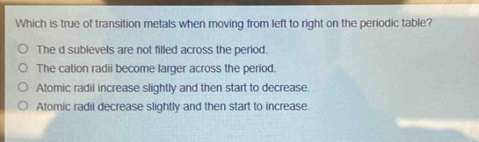which is true of transition metals when moving from left to right on the periodic table?\no the d sublevels are not filled across the period.\no the cation radii become larger across the period.\no atomic radii increase slightly and then start to decrease.\no atomic radii decrease slightly and then start to increase.