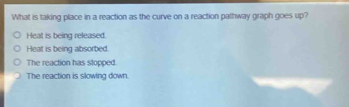 what is taking place in a reaction as the curve on a reaction pathway graph goes up?\nheat is being released.\nheat is being absorbed.\nthe reaction has stopped.\nthe reaction is slowing down.