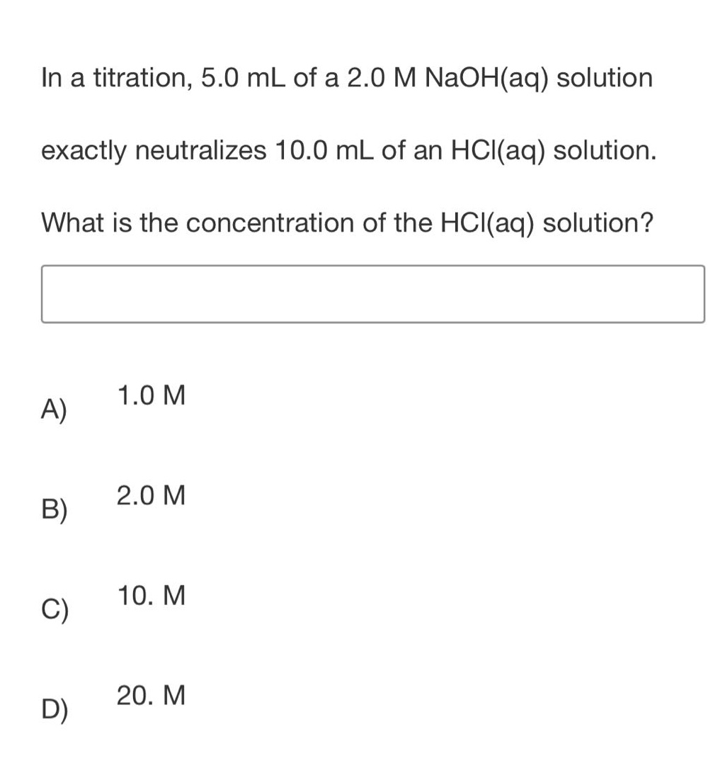 in a titration, 5.0 ml of a 2.0 m naoh(aq) solution exactly neutralizes 10.0 ml of an hcl(aq) solution. what is the concentration of the hcl(aq) solution?\na) 1.0 m\nb) 2.0 m\nc) 10. m\nd) 20. m