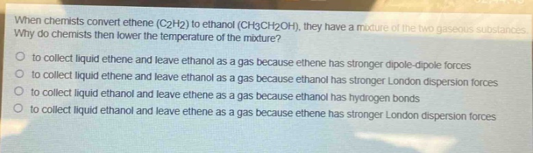 when chemists convert ethene (c2h2) to ethanol (ch3ch2oh), they have a mixture of the two gaseous substances. why do chemists then lower the temperature of the mixture?\no to collect liquid ethene and leave ethanol as a gas because ethene has stronger dipole - dipole forces\no to collect liquid ethene and leave ethanol as a gas because ethanol has stronger london dispersion forces\no to collect liquid ethanol and leave ethene as a gas because ethanol has hydrogen bonds\no to collect liquid ethanol and leave ethene as a gas because ethene has stronger london dispersion forces