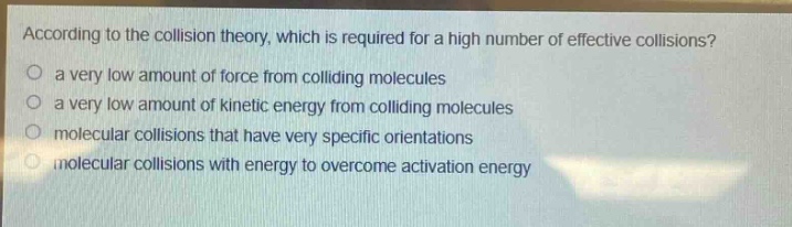 according to the collision theory, which is required for a high number of effective collisions?\no a very low amount of force from colliding molecules\no a very low amount of kinetic energy from colliding molecules\no molecular collisions that have very specific orientations\no molecular collisions with energy to overcome activation energy